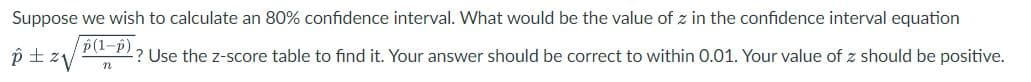 Suppose we wish to calculate an 80% confidence interval. What would be the value of z in the confidence interval equation
p(1-p)
p ± ²√
-? Use the z-score table to find it. Your answer should be correct to within 0.01. Your value of z should be positive.
n