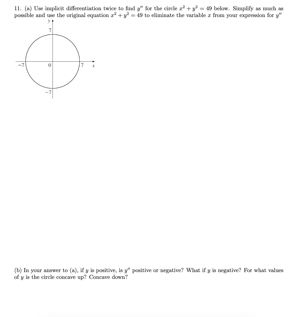 11. (a) Use implicit differentiation twice to find y" for the circle x² + y² = 49 below. Simplify as much as
possible and use the original equation x² + y² = 49 to eliminate the variable x from your expression for y"
y
7
0
7
X
(b) In your answer to (a), if y is positive, is y" positive or negative? What if y is negative? For what values
of y is the circle concave up? Concave down?