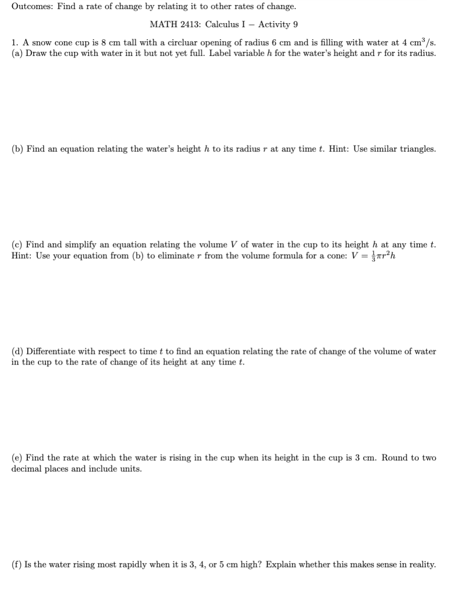 Outcomes: Find a rate of change by relating it to other rates of change.
MATH 2413: Calculus I - Activity 9
1. A snow cone cup is 8 cm tall with a circluar opening of radius 6 cm and is filling with water at 4 cm³/s.
(a) Draw the cup with water in it but not yet full. Label variable h for the water's height and r for its radius.
(b) Find an equation relating the water's height h to its radius r at any time t. Hint: Use similar triangles.
(c) Find and simplify an equation relating the volume V of water in the cup to its height h at any time t.
Hint: Use your equation from (b) to eliminate r from the volume formula for a cone: V = ²h
(d) Differentiate with respect to time t to find an equation relating the rate of change of the volume of water
in the cup to the rate of change of its height at any time t.
(e) Find the rate at which the water is rising in the cup when its height in the cup is 3 cm. Round to two
decimal places and include units.
(f) Is the water rising most rapidly when it is 3, 4, or 5 cm high? Explain whether this makes sense in reality.