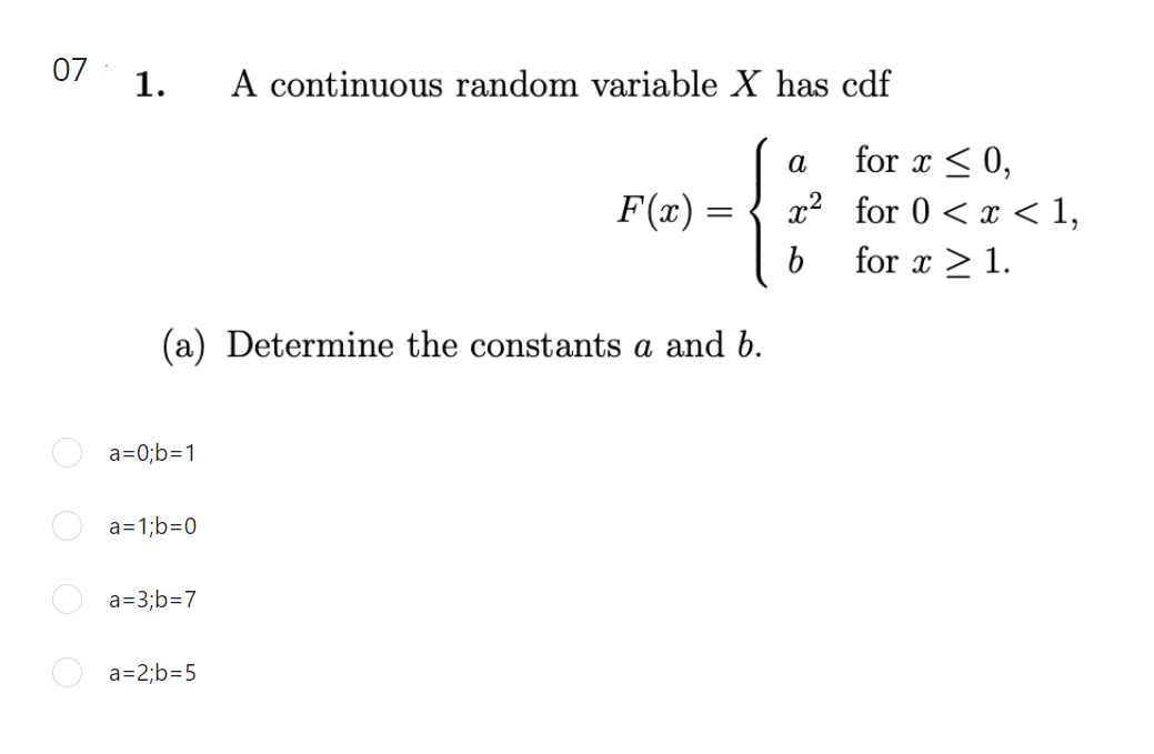 07
1.
A continuous random variable X has cdf
for x < 0,
x² for 0 < x < 1,
a
F(x)
=
for x > 1.
(a) Determine the constants a and b.
a=0;b=1
a=1;b=0
a=3;b=7
a=2;b=5
