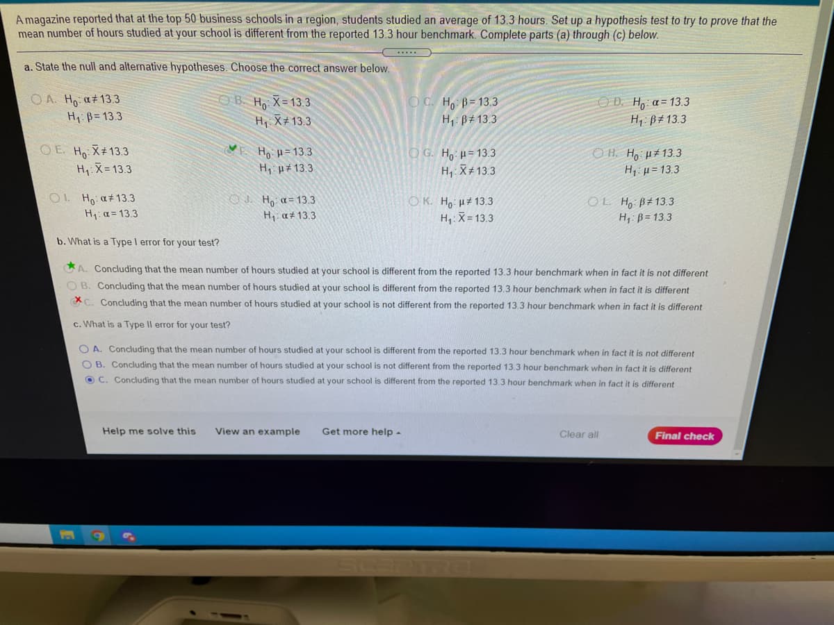 A magazine reported that at the top 50 business schools in a region, students studied an average of 13.3 hours. Set up a hypothesis test to try to prove that the
mean number of hours studied at your school is different from the reported 13.3 hour benchmark. Complete parts (a) through (c) below.
a. State the null and alternative hypotheses. Choose the correct answer below.
OA. Hp a#13.3
H1: B= 13.3
OB. Ho X= 13.3
OC. H B= 13.3
eD. Η, α= 13.3
H: B# 13.3
H1 X+ 13.3
H,: B# 13.3
OE. Ho X#13.3
Hi X= 13.3
O G. H, µ= 13.3
H, X#13.3
O H. Ho u#13.3
Ho u= 13.3
H1 H# 13.3
H1 µ = 13.3
OL Ho a#13.3
H: a= 13.3
O J. Ho a = 13.3
H, a# 13.3
O K. Ho u# 13.3
H,:X= 13.3
OL H, B#13.3
H, ß= 13.3
b. What is a Type I error for your test?
A. Concluding that the mean number of hours studied at your school is different from the reported 13.3 hour benchmark when in fact it is not different
O B. Concluding that the mean number of hours studied at your school is different from the reported 13.3 hour benchmark when in fact it is different
C. Concluding that the mean number of hours studied at your school is not different from the reported 13,3 hour benchmark when in fact it is different
c. What is a Type Il error for your test?
O A. Concluding that the mean number of hours studied at your school is different from the reported 13.3 hour benchmark when in fact it is not different
O B. Concluding that the mean number of hours studied at your school is not different from the reported 13.3 hour benchmark when in fact it is different
O C. Concluding that the mean number of hours studied at your school is different from the reported 13.3 hour benchmark when in fact it is different
Help me solve this
View an example
Get more help -
Clear all
Final check
