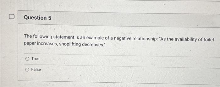 Question 5
The following statement is an example of a negative relationship: "As the availability of toilet
paper increases, shoplifting decreases."
True
False