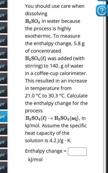 pt
pt
pt
pt
pt
pt
pt
pt
pt
pt
pt
pt
pt
pt
You should use care when
dissolving
H₂SO4 in water because
the process is highly
exothermic. To measure
the enthalpy change, 5.8 g
of concentrated
H₂SO4() was added (with
stirring) to 140. g of water
in a coffee-cup calorimeter.
This resulted in an increase
in temperature from
21.0 °C to 30.3 °C. Calculate
the enthalpy change for the
process
H₂SO4(l) → H₂SO4 (aq), in
kJ/mol. Assume the specific
heat capacity of the
solution is 4.2 J/g. K.
Enthalpy change =
kJ/mol
?