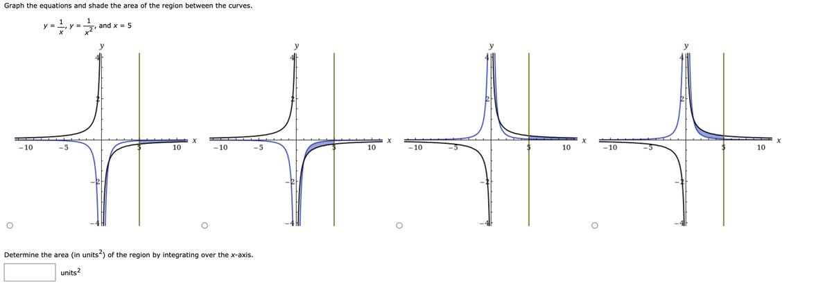 Graph the equations and shade the area of the region between the curves.
1
y =
у 3
and x = 5
y
-10
-5
10
- 10
-5
10
-10
10
-10
10
Determine the area (in units) of the region by integrating over the x-axis.
units?
