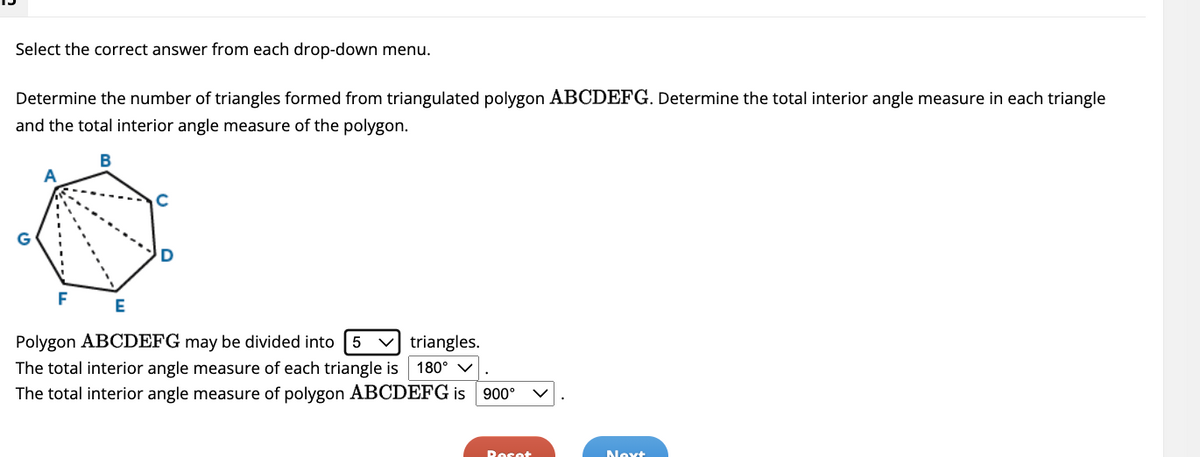 Select the correct answer from each drop-down menu.
Determine the number of triangles formed from triangulated polygon ABCDEFG. Determine the total interior angle measure in each triangle
and the total interior angle measure of the polygon.
B
F
E
Polygon ABCDEFG may be divided into 5 ✓triangles.
The total interior angle measure of each triangle is 180° ✓
The total interior angle measure of polygon ABCDEFG is 900°
Reset
Next