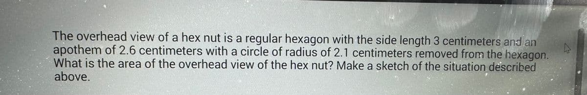 The overhead view of a hex nut is a regular hexagon with the side length 3 centimeters and an
apothem of 2.6 centimeters with a circle of radius of 2.1 centimeters removed from the hexagon.
What is the area of the overhead view of the hex nut? Make a sketch of the situation described
above.