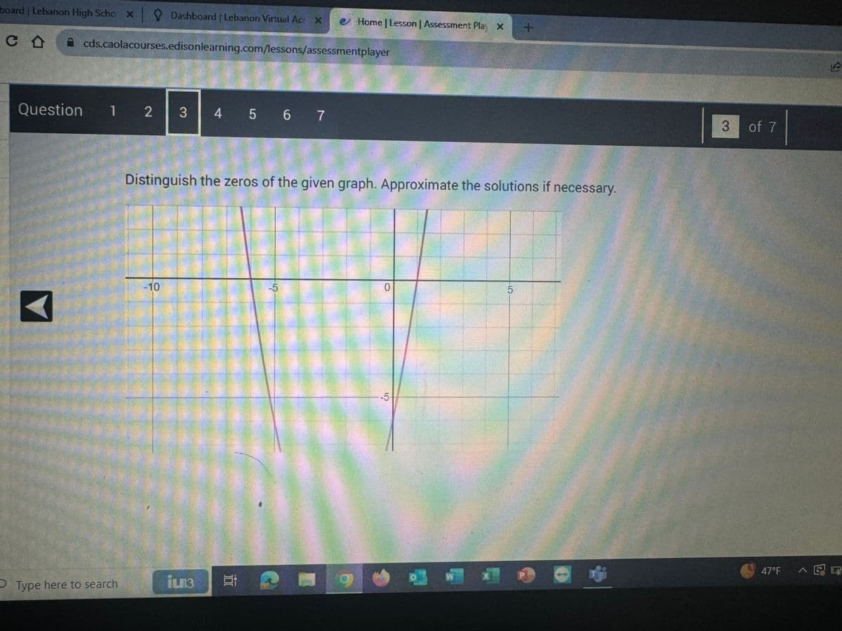 board | Lebanon High Scho x Dashboard | Lebanon Virtual Ac: X
CO
Question
cds.caolacourses.edison learning.com/lessons/assessmentplayer
1 2 3
Type here to search
4 5 6 7
ju13
Distinguish the zeros of the given graph. Approximate the solutions if necessary.
Home | Lesson | Assessment Play X +
E
-5
0
5
3
of 7
47°F AE