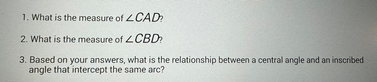 1. What is the measure of
CAD?
2. What is the measure of CBD?
3. Based on your answers, what is the relationship between a central angle and an inscribed
angle that intercept the same arc?