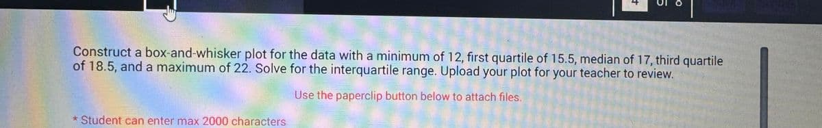 +
Construct a box-and-whisker plot for the data with a minimum of 12, first quartile of 15.5, median of 17, third quartile
of 18.5, and a maximum of 22. Solve for the interquartile range. Upload your plot for your teacher to review.
Use the paperclip button below to attach files.
* Student can enter max 2000 characters
50 JE 1OYE