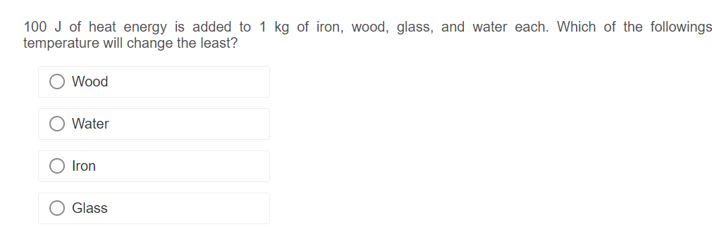 100 J of heat energy is added to 1 kg of iron, wood, glass, and water each. Which of the followings
temperature will change the least?
Wood
Water
Iron
Glass