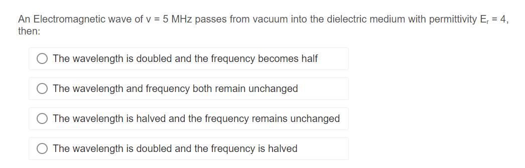 An Electromagnetic wave of v = 5 MHz passes from vacuum into the dielectric medium with permittivity E, = 4,
then:
The wavelength is doubled and the frequency becomes half
The wavelength and frequency both remain unchanged
The wavelength is halved and the frequency remains unchanged
The wavelength is doubled and the frequency is halved