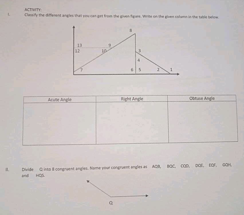 ACTIVITY:
1.
Classify the different angles that you can get from the given figure. Write on the given column in the table below.
13
12
10
3.
6 5
Acute Angle
Right Angle
Obtuse Angle
BQC, CQD, DQE, EQF, GQH,
I.
Divide Q into 8 congruent angles. Name your congruent angles as AQB,
and
HQS.
1.
2.
