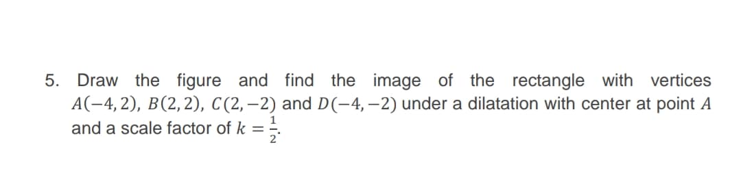 5. Draw the figure and find the image of the rectangle with vertices
A(-4,2), B(2,2), C(2,–2) and D(-4,–2) under a dilatation with center at point A
and a scale factor of k
