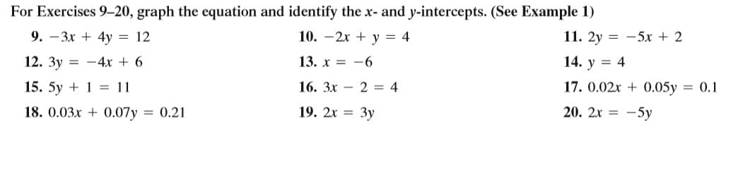 For Exercises 9-20, graph the equation and identify the x- and y-intercepts. (See Example 1)
9. –3x + 4y = 12
10. –2x + y = 4
11. 2y = -5x + 2
12. 3y = -4x + 6
13. х 3 —6
14. y = 4
15. 5y + 1 = 11
16. Зх — 2 — 4
17. 0.02x + 0.05y = 0.1
18. 0.03x + 0.07y = 0.21
19. 2х 3D Зу
20. 2x = -5y
