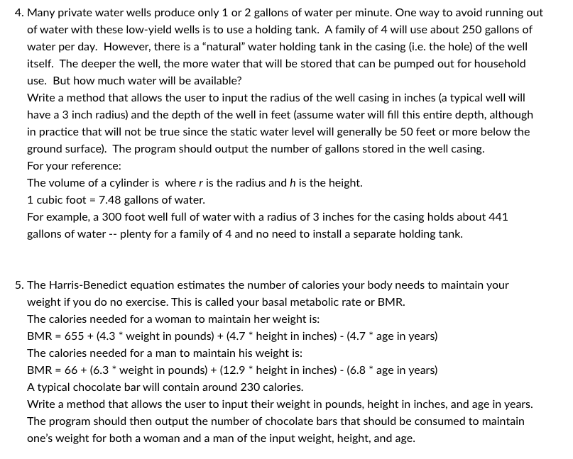 4. Many private water wells produce only 1 or 2 gallons of water per minute. One way to avoid running out
of water with these low-yield wells is to use a holding tank. A family of 4 will use about 250 gallons of
water per day. However, there is a "natural" water holding tank in the casing (i.e. the hole) of the well
itself. The deeper the well, the more water that will be stored that can be pumped out for household
use. But how much water will be available?
Write a method that allows the user to input the radius of the well casing in inches (a typical well will
have a 3 inch radius) and the depth of the well in feet (assume water will fill this entire depth, although
in practice that will not be true since the static water level will generally be 50 feet or more below the
ground surface). The program should output the number of gallons stored in the well casing.
For your reference:
The volume of a cylinder is where r is the radius and h is the height.
1 cubic foot = 7.48 gallons of water.
For example, a 300 foot well full of water with a radius of 3 inches for the casing holds about 441
gallons of water -- plenty for a family of 4 and no need to install a separate holding tank.
5. The Harris-Benedict equation estimates the number of calories your body needs to maintain your
weight if you do no exercise. This is called your basal metabolic rate or BMR.
The calories needed for a woman to maintain her weight is:
BMR = 655+ (4.3 * weight in pounds) + (4.7 * height in inches) - (4.7 * age in years)
The calories needed for a man to maintain his weight is:
BMR = 66+ (6.3 * weight in pounds) + (12.9 * height in inches) - (6.8 * age in years)
A typical chocolate bar will contain around 230 calories.
Write a method that allows the user to input their weight in pounds, height in inches, and age in years.
The program should then output the number of chocolate bars that should be consumed to maintain
one's weight for both a woman and a man of the input weight, height, and age.