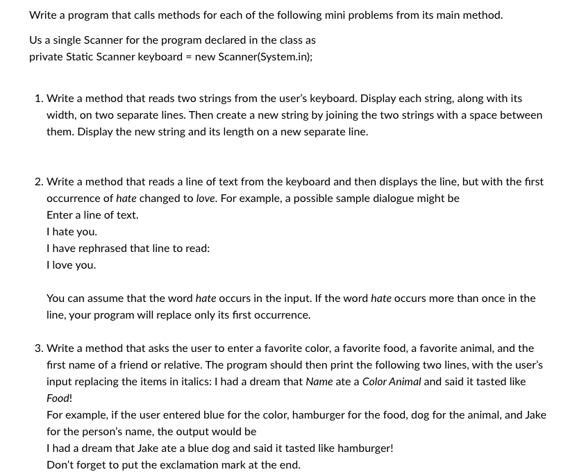 Write a program that calls methods for each of the following mini problems from its main method.
Us a single Scanner for the program declared in the class as
private Static Scanner keyboard = new Scanner(System.in);
1. Write a method that reads two strings from the user's keyboard. Display each string, along with its
width, on two separate lines. Then create a new string by joining the two strings with a space between
them. Display the new string and its length on a new separate line.
2. Write a method that reads a line of text from the keyboard and then displays the line, but with the first
occurrence of hate changed to love. For example, a possible sample dialogue might be
Enter a line of text.
I hate you.
I have rephrased that line to read:
I love you.
You can assume that the word hate occurs in the input. If the word hate occurs more than once in the
line, your program will replace only its first occurrence.
3. Write a method that asks the user to enter a favorite color, a favorite food, a favorite animal, and the
first name of a friend or relative. The program should then print the following two lines, with the user's
input replacing the items in italics: I had a dream that Name ate a Color Animal and said it tasted like
Food!
For example, if the user entered blue for the color, hamburger for the food, dog for the animal, and Jake
for the person's name, the output would be
I had a dream that Jake ate a blue dog and said it tasted like hamburger!
Don't forget to put the exclamation mark at the end.