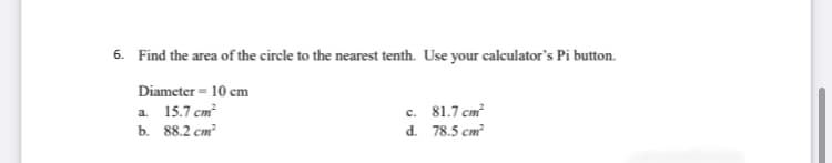 6. Find the area of the circle to the nearest tenth. Use your calculator's Pi button.
Diameter = 10 cm
c. 81.7 cm²
d. 78.5 cm²
a 15.7 cm²
b. 88.2 cm²
