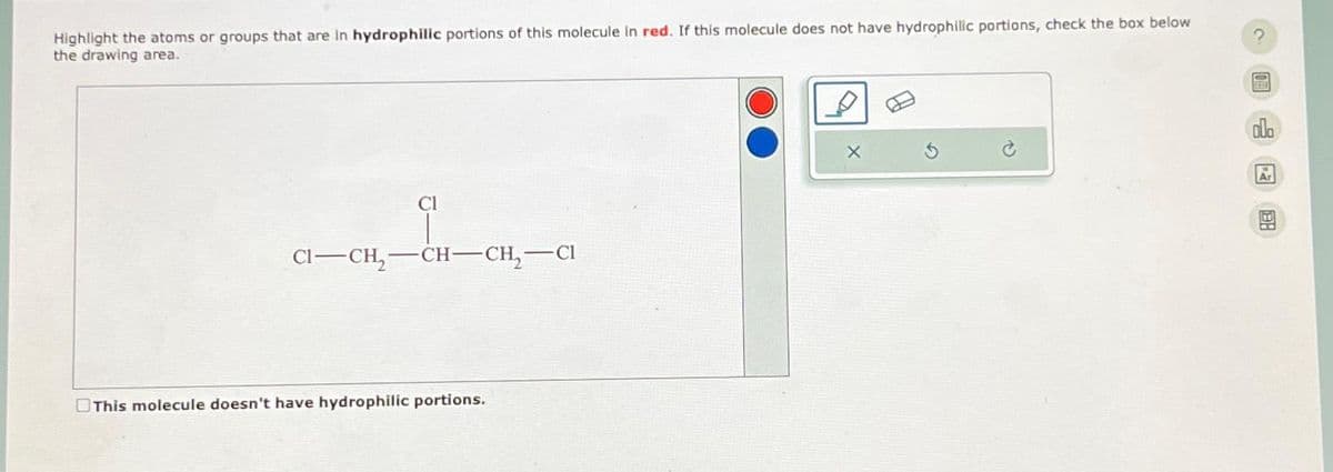 Highlight the atoms or groups that are in hydrophilic portions of this molecule in red. If this molecule does not have hydrophilic portions, check the box below
the drawing area.
CI-CH₂
Cl
-CH-CH₂ CI
This molecule doesn't have hydrophilic portions.
X
000
Ar
H
EN