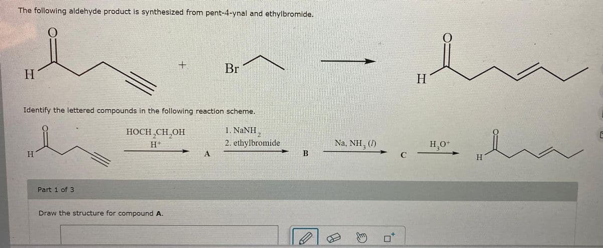 The following aldehyde product is synthesized from pent-4-ynal and ethylbromide.
H
Identify the lettered compounds in the following reaction scheme.
H
Part 1 of 3
HOCH₂CH₂OH
Ht
Draw the structure for compound A.
Br
A
1. NaNH,
2. ethylbromide
B
Na, NH₂ (1)
0
C
H
H₂O+
H
E