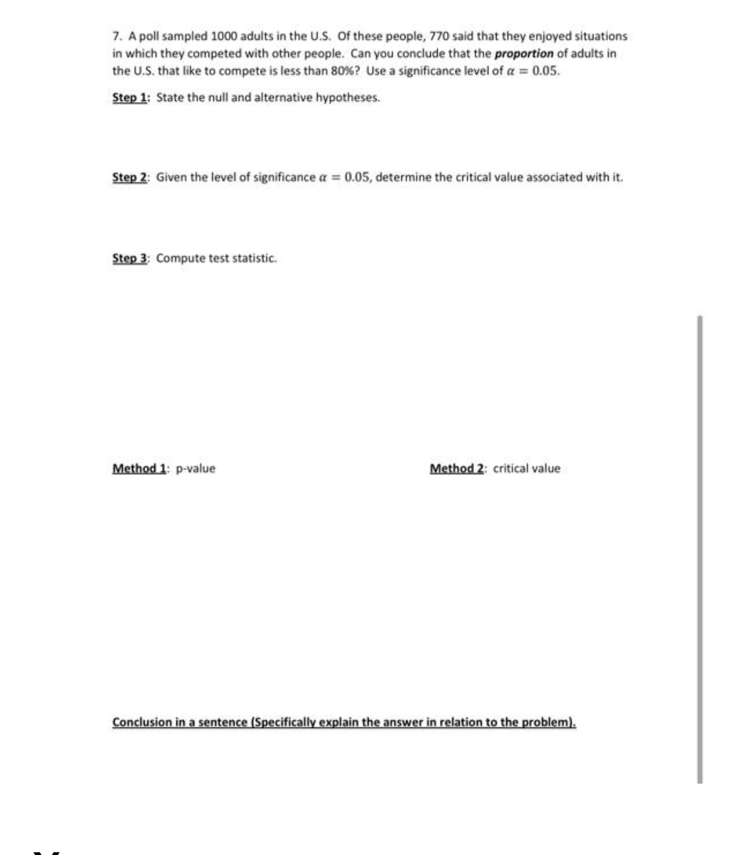 7. A poll sampled 1000 adults in the U.S. Of these people, 770 said that they enjoyed situations
in which they competed with other people. Can you conclude that the proportion of adults in
the U.S. that like to compete is less than 80% ? Use a significance level of a = 0.05.
Step 1: State the null and alternative hypotheses.
Step 2: Given the level of significance a = 0.05, determine the critical value associated with it.
Step 3: Compute test statistic.
Method 1: p-value
Method 2: critical value
Conclusion in a sentence (Specifically explain the answer in relation to the problem).