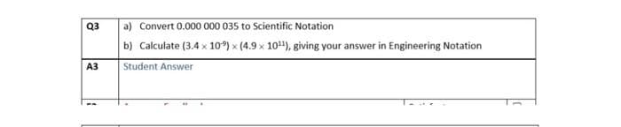 Q3
A3
a) Convert 0.000 000 035 to Scientific Notation
b) Calculate (3.4 x 10) x (4.9 x 10¹¹), giving your answer in Engineering Notation
Student Answer