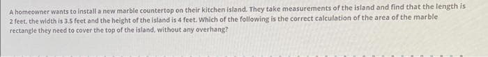 A homeowner wants to install a new marble countertop on their kitchen island. They take measurements of the island and find that the length is
2 feet, the width is 3.5 feet and the height of the island is 4 feet. Which of the following is the correct calculation of the area of the marble
rectangle they need to cover the top of the island, without any overhang?