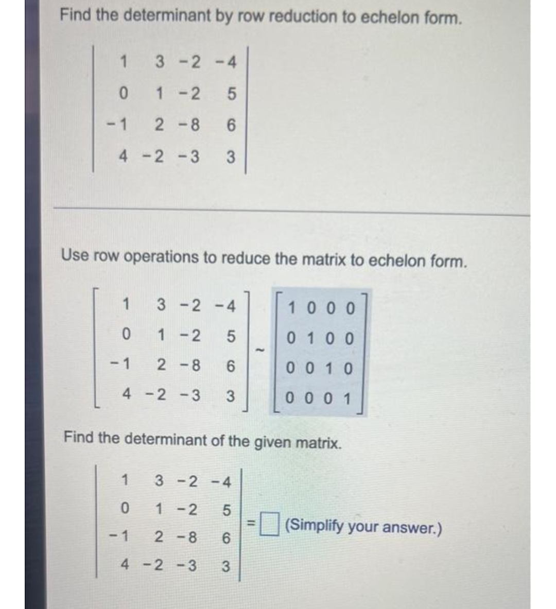 Find the determinant by row reduction to echelon form.
1
3-2-4
0
1-2
5
2-8 6
4-2-3 3
Use row operations to reduce the matrix to echelon form.
1
3-2-4
1000
0
1-2 5
0100
-1
2-8 6
0010
4-2-3 3
0001
Find the determinant of the given matrix.
1
3-2-4
0
1-2 5
-1
2-8 6
4-2-3 3
-1
(Simplify your answer.)