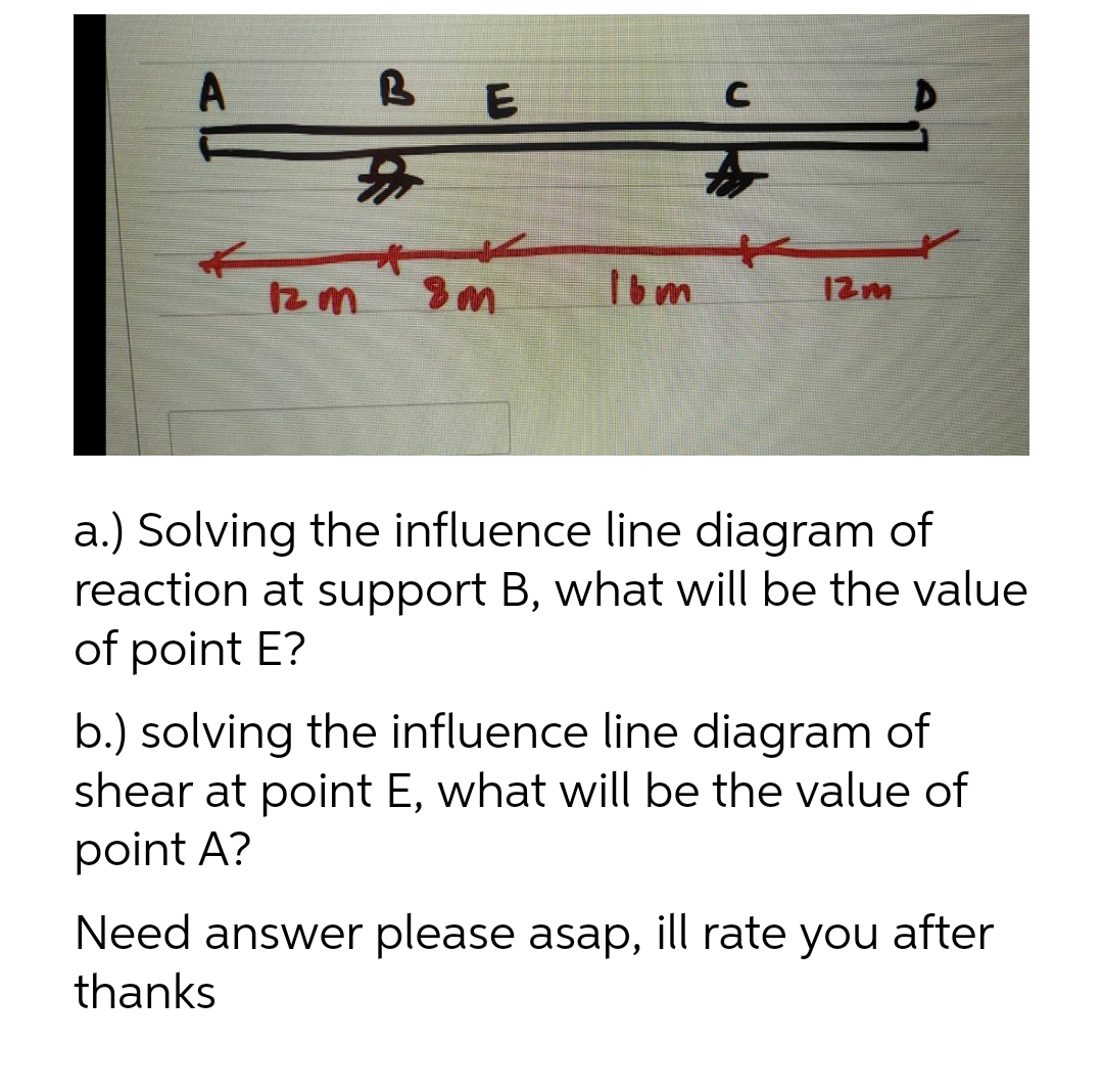 A
B
#
C
E
**
8m
12 m
16m
12m
a.) Solving the influence line diagram of
reaction at support B, what will be the value
of point E?
b.) solving the influence line diagram of
shear at point E, what will be the value of
point A?
Need answer please asap, ill rate you after
thanks