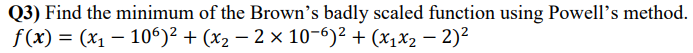 Q3) Find the minimum of the Brown's badly scaled function using Powell's method.
f(x) = (x₁ - 106)² + (x₂ − 2 × 10-6)² + (x₁x₂ - 2)²