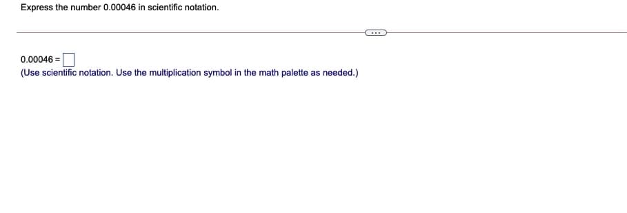 Express the number 0.00046 in scientific notation.
...
0.00046 =
(Use scientific notation. Use the multiplication symbol in the math palette as needed.)
