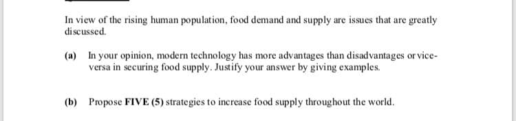 In view of the rising human population, food demand and supply are issues that are greatly
di scussed.
(a) In your opinion, modern technology has more advantages than disadvantages or vice-
versa in securing food supply. Justify your answer by giving examples.
(b) Propose FIVE (5) strategies to increase food supply throughout the world.
