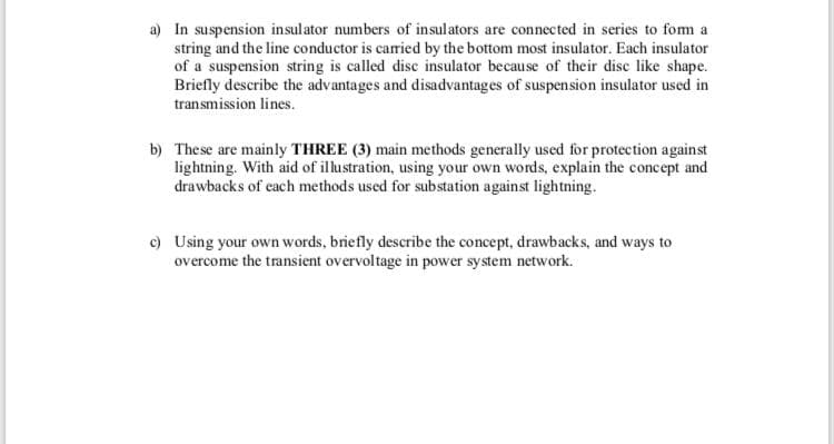 a) In suspension insulator numbers of insulators are connected in series to fom a
string and the line conductor is caried by the bottom most insulator. Each insulator
of a suspension string is called disc insulator because of their disc like shape.
Briefly describe the advantages and disadvantages of suspension insulator used in
transmission lines.
b) These are mainly THREE (3) main methods generally used for protection against
lightning. With aid of illustration, using your own words, explain the concept and
drawbacks of each methods used for substation against lightning.
c) Using your own words, briefly describe the concept, drawbacks, and ways to
overcome the transient overvoltage in power system network.
