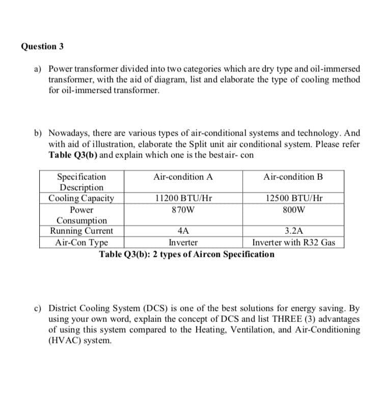 Question 3
a) Power transformer divided into two categories which are dry type and oil-immersed
transformer, with the aid of diagram, list and elaborate the type of cooling method
for oil-immersed transformer.
b) Nowadays, there are various types of air-conditional systems and technology. And
with aid of illustration, elaborate the Split unit air conditional system. Please refer
Table Q3(b) and explain which one is the best air- con
Specification
Description
Cooling Capacity
Air-condition A
Air-condition B
11200 BTU/Hr
12500 BTU/Hr
Power
870W
800W
Consumption
Running Current
Air-Con Type
4A
3.2A
Inverter
Table Q3(b): 2 types of Aircon Specification
Inverter with R32 Gas
c) District Cooling System (DCS) is one of the best solutions for energy saving. By
using your own word, explain the concept of DCS and list THREE (3) advantages
of using this system compared to the Heating, Ventilation, and Air-Conditioning
(HVAC) system.
