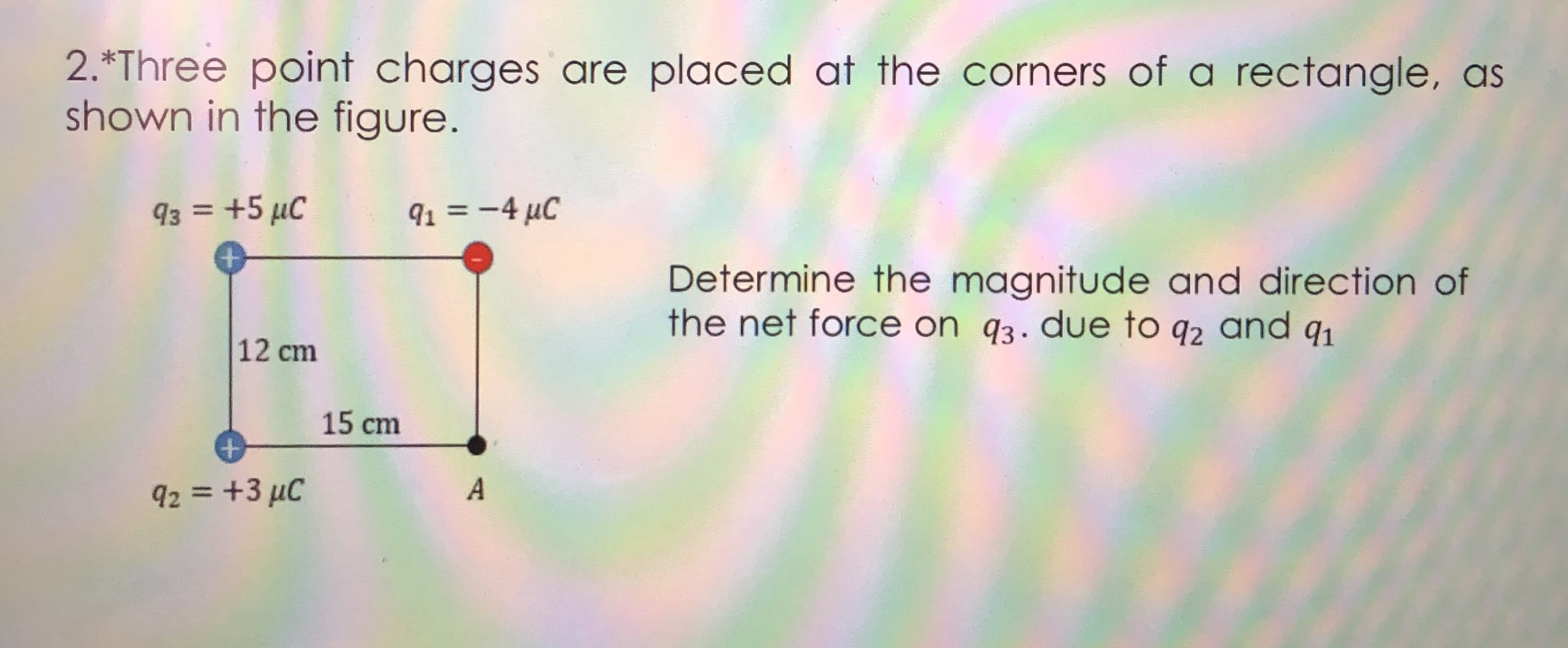 2.*Three point charges are placed at the corners of a rectangle, as
shown in the figure.
93 = +5 µC
91 = -4 µC
%3D
%3D
Determine the magnitude and direction of
the net force on q3. due to q2 and qı
12 cm
15 cm
+
92 = +3 µC
A
%3D
