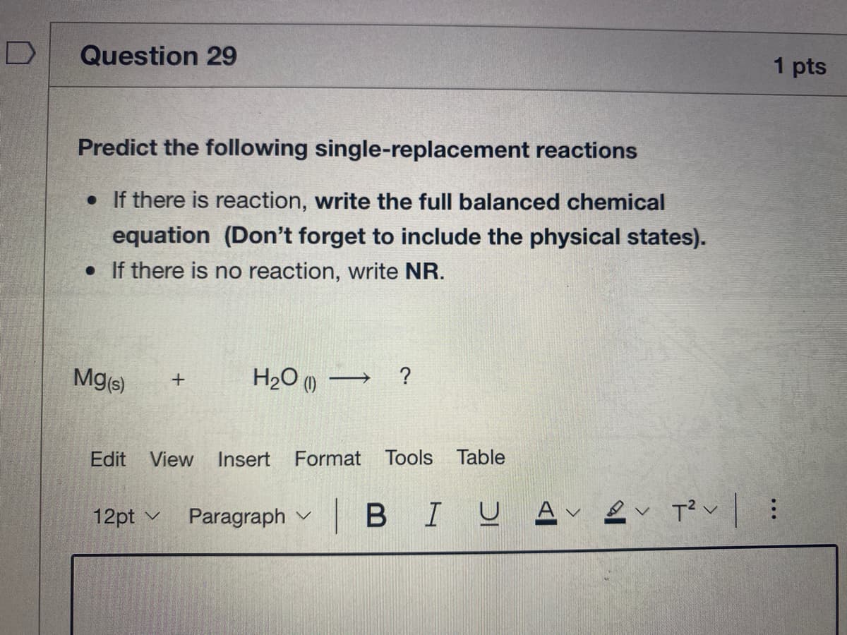 Question 29
1 pts
Predict the following single-replacement reactions
• If there is reaction, write the full balanced chemical
equation (Don't forget to include the physical states).
• If there is no reaction, write NR.
Mg(s)
H2O () → ?
Edit View Insert Format Tools Table
12pt
Paragraph v B IU A e T?v|:
