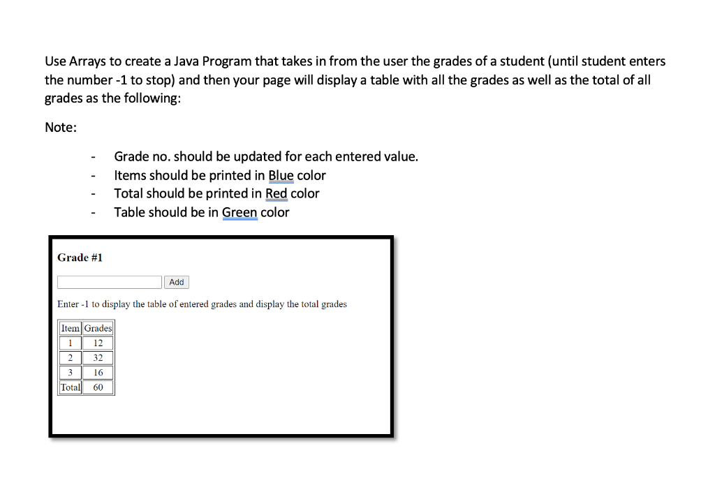 Use Arrays to create a Java Program that takes in from the user the grades of a student (until student enters
the number -1 to stop) and then your page will display a table with all the grades as well as the total of all
grades as the following:
Note:
Grade no. should be updated for each entered value.
Items should be printed in Blue color
Total should be printed in Red color
Table should be in Green color
Grade #1
Add
Enter -1 to display the table of entered grades and display the total grades
Item Grades
1
12
32
3
16
Total
60
