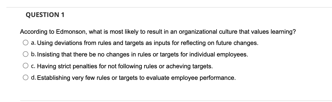 QUESTION 1
According to Edmonson, what is most likely to result in an organizational culture that values learning?
O a. Using deviations from rules and targets as inputs for reflecting on future changes.
O b. Insisting that there be no changes
rules or targets for individual employees.
O c. Having strict penalties for not following rules or acheving targets.
O d. Establishing very few rules or targets to evaluate employee performance.
