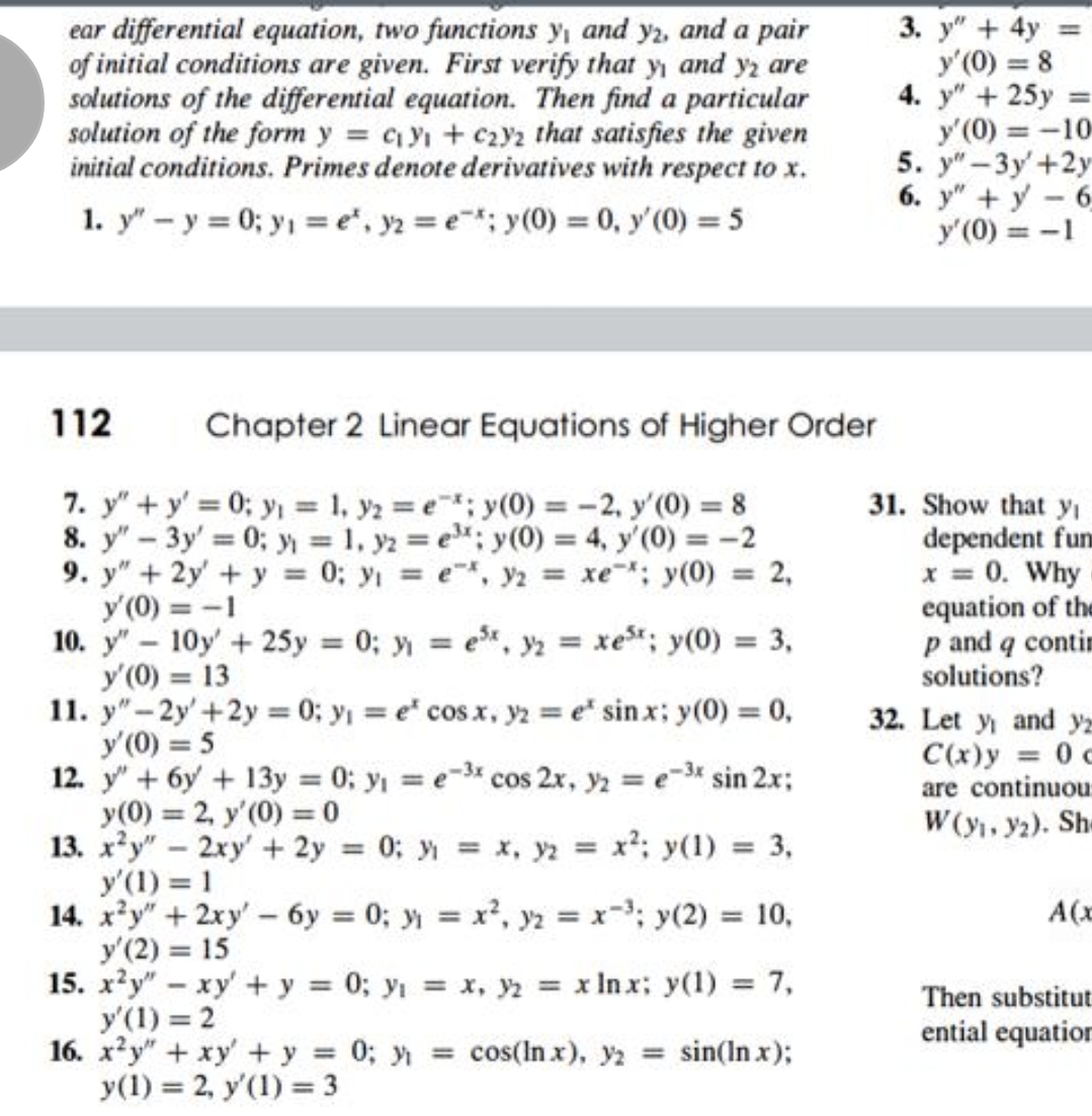 ear differential equation, two functions y, and y2, and a pair
of initial conditions are given. First verify that y and yz are
solutions of the differential equation. Then find a particular
solution of the form y = cy + czy2 that satisfies the given
initial conditions. Primes denote derivatives with respect to x.
3. у" + 4y
y'(0) = 8
4. y" + 25y
y'(0) = -10
5. y"- Зу +2у
6. y" +y-6
y'(0) = -1
%3D
1. y" - y = 0; y, = e*, y2 = e; y(0) = 0, y'(0) = 5
%3D
112
Chapter 2 Linear Equations of Higher Order
7. y" +y' 0; y = 1, y2 =e; y(0) = -2, y'(0) = 8
8. y" - 3y' 0; y 1, y2 = e; y(0) = 4, y'(0) = -2
9. y" + 2y' +y = 0; y = e, y2 xe; y(0) = 2,
y'(0) = -1
10. y" - 10y' + 25y 0; y e, y = xe; y(0) = 3,
y'(0) = 13
11. y"- 2y'+2y = 0; y = e" cos x, yz = e" sin x; y(0) = 0,
y'(0) = 5
12. y"+ 6y + 13y 0; y = e-3 cos 2x, y2 e-3t sin 2x;
y(0) = 2, y'(0) = 0
13. x*y" - 2xy' + 2y 0: x, ya x; y(1) = 3,
y'(1) = 1
14. x'y"+2xy'-6y = 0; y = x, yz = x-; y(2)
У (2) %3 15
15. x?y" - xy' + y = 0; yi = x, y2 = x In x; y(1) = 7,
y'(1) = 2
16. x?y" + xy' + y = 0; y
y(1) = 2, y'(1) = 3
31. Show that yı
dependent fun
x = 0. Why
equation of the
p and q contim
solutions?
%3D
%3D
%3D
%3D
32. Let y and yz
C(x)y = 0 c
are continuou:
W(y, y2). She
%3D
%3D
%3D
= 10,
A(x
%3D
%3D
Then substitut
ential equation
= cos(ln x), y2 = sin(In x);
