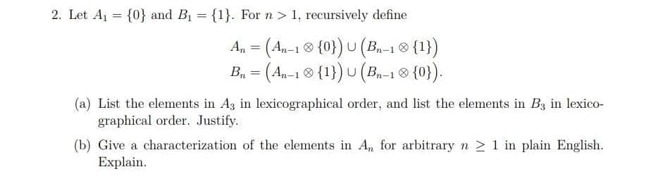 2. Let Aj = {0} and B1 = {1}. For n > 1, recursively define
An = (An-1 ® {0}) U (B.-1 ® {1})
B, = (An-1 ® {1}) U (B-1 8 {0}).
%3D
(a) List the elements in Ag in lexicographical order, and list the elements in B3 in lexico-
graphical order. Justify.
(b) Give a characterization of the elements in A, for arbitrary n > 1 in plain English.
Explain.
