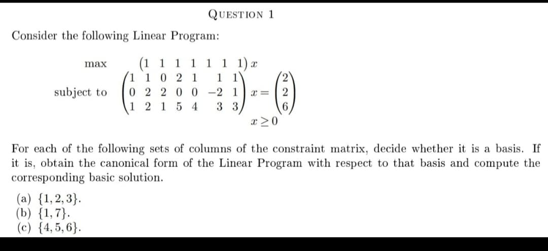 QUESTION 1
Consider the following Linear Program:
(1 1
1 1 0 2 1
1 1 1) x
1 1
0 2 20 0 -2
3 3
max
1
1
2,
subject to
1
x =
2
1 2 15 4
x >0
For each of the following sets of columns of the constraint matrix, decide whether it is a basis. If
it is, obtain the canonical form of the Linear Program with respect to that basis and compute the
corresponding basic solution.
(a) {1,2, 3}.
(b) {1,7}.
(c) {4, 5, 6}.
