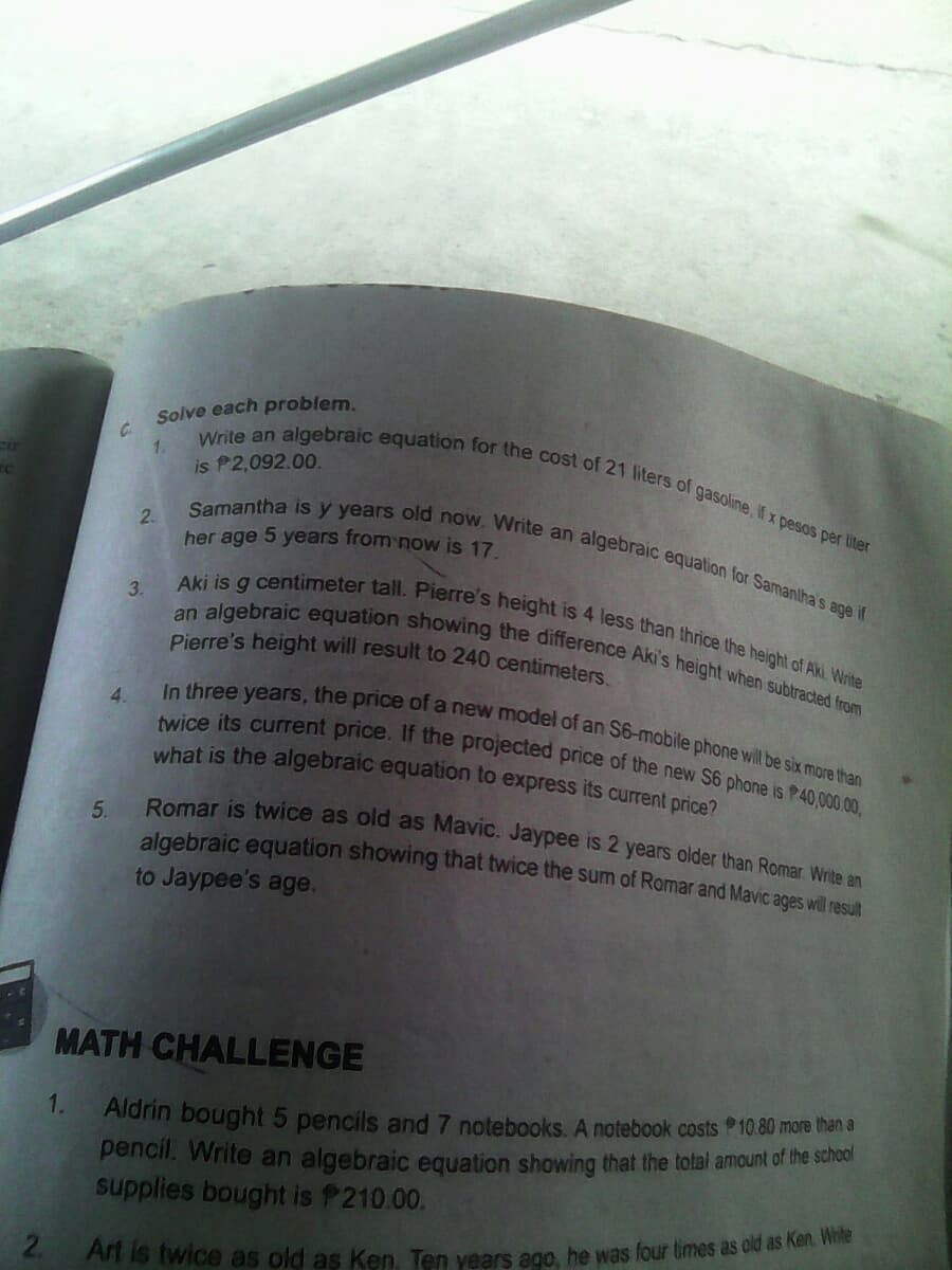 Romar is twice as old as Mavic. Jaypee is 2 years older than Romar. Write an
twice its current price. If the projected price of the new S6 phone is P40,000.00,
Write an algebraic equation for the cost of 21 liters of gasoline, If x pesos per liter
In three years, the price of a new model of an S6-mobile phone will be six more than
Samantha is y years old now. Write an algebraic equation for Samantha's age if
an algebraic equation showing the difference Aki's height when subtracted from
Aki is g centimeter tall. Pierre's height is 4 less than thrice the height of Aki. Write
Solve each problem.
1.
is P2,092.00.
2.
her age 5 years from now is 17
3.
Pierre's height will result to 240 centimeters
4.
what is the algebraic equation to express its current price?
5.
algebraic equation showing that twice the sum of Romar and Mavic ages will result
to Jaypee's age.
MATH CHALLENGE
1.
Aldrin bought 5 pencils and 7 notebooks.. A notebook costs P10.80 more than a
pencil, Write an algebraic equation showing that the total amount of the school
supplies bought is P210.00.
2.
At is twice as old as Ken Ten vears ego, he was four times as old as Ket.
