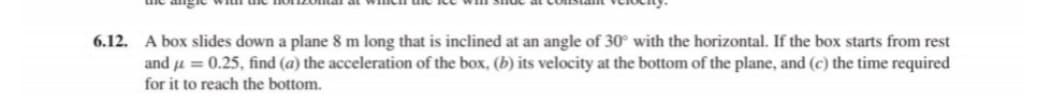 6.12. A box slides down a plane 8 m long that is inclined at an angle of 30° with the horizontal. If the box starts from rest
and u = 0.25, find (a) the acceleration of the box, (b) its velocity at the bottom of the plane, and (c) the time required
for it to reach the bottom.
