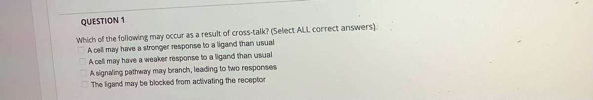 QUESTION 1
Which of the following may occur as a result of cross-talk? (Select ALL correct answers).
A cell may have a stronger response to a ligand than usual
A cell may have a weaker response to a ligand than usual
A signaling pathway may branch, leading to two responses
The ligand may be blocked from activating the receptor
