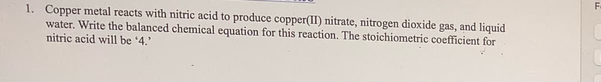 1. Copper metal reacts with nitric acid to produce copper(II) nitrate, nitrogen dioxide gas, and liquid
water. Write the balanced chemical equation for this reaction. The stoichiometric coefficient for
nitric acid will be '4.'
