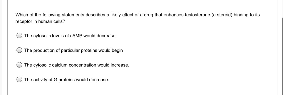 Which of the following statements describes a likely effect of a drug that enhances testosterone (a steroid) binding to its
receptor in human cells?
The cytosolic levels of CAMP would decrease.
The production of particular proteins would begin
The cytosolic calcium concentration would increase.
The activity of G proteins would decrease.
