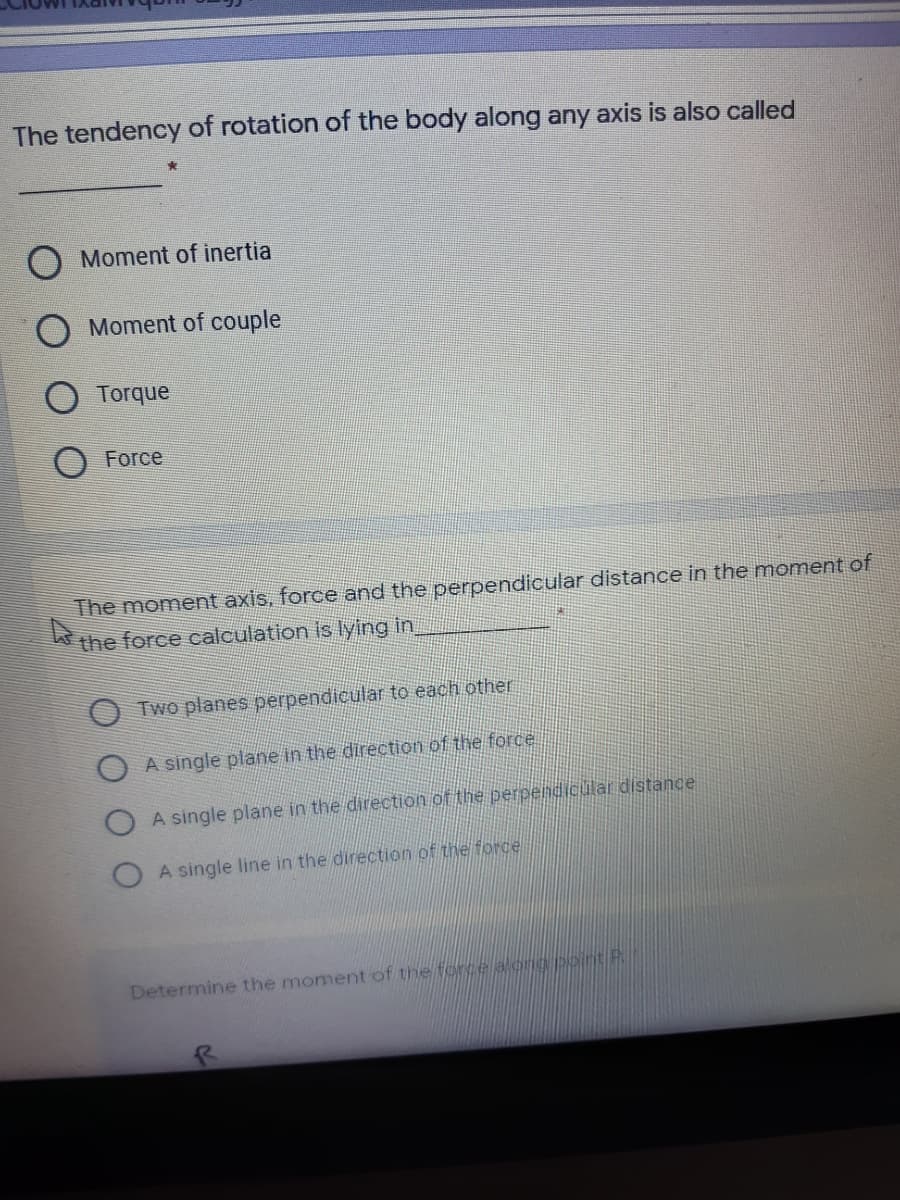 The tendency of rotation of the body along any axis is also called
O Moment of inertia
Moment of couple
Torque
Force
The moment axis, force and the perpendicular distance in the moment of
the force calculation is lying in
Two planes perpendicular to each other
A single plane in the direction of the force
A single plane in the direction of the perpendicular distance
A single line in the direction of the force
Determine the moment of the force aong poitP
