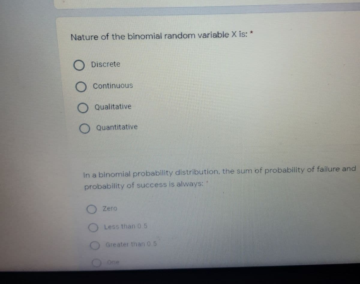 Nature of the binomial random variable X is:
Discrete
Continuous
Qualitative
O Quantitative
In a binomial probability distribution, the sum of probability of failure and
probability of success is always: "
O Zero
O Less than 0.5
Greater than 0.5
One
