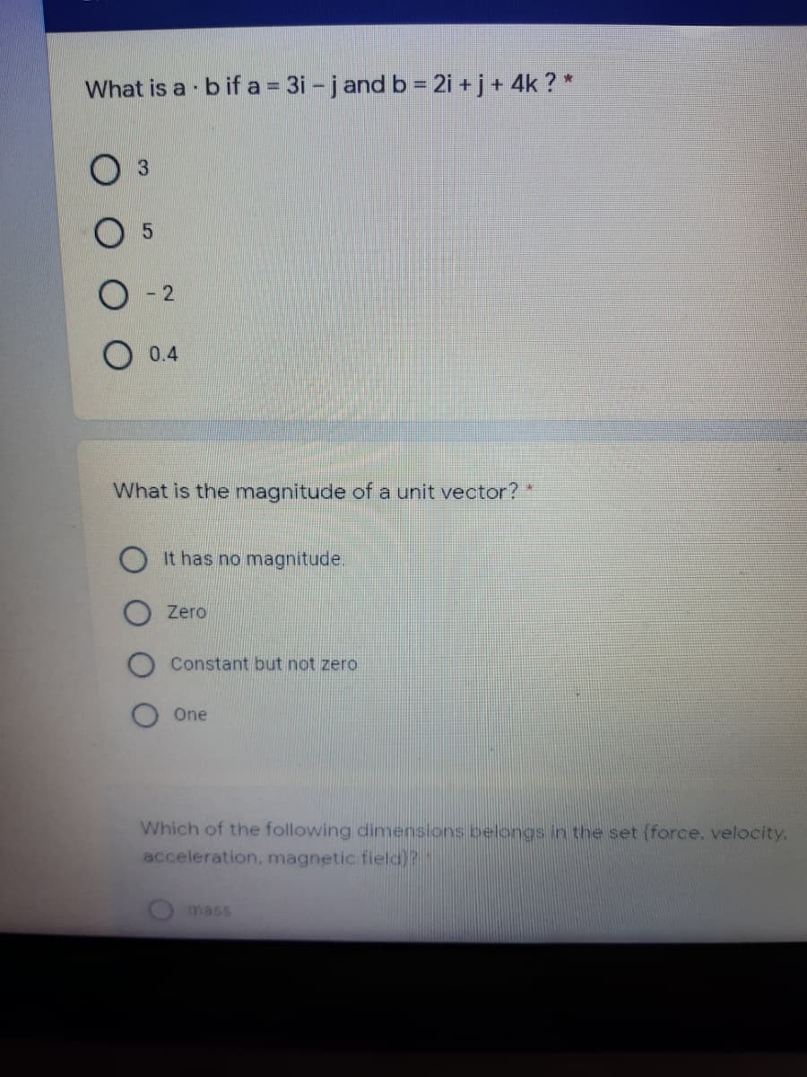 What is a b if a 3i - jand b = 2i + j+ 4k ? *
O 0.4
What is the magnitude of a unit vector? *
It has no magnitude.
Zero
Constant but not zero
One
Which of the following dimensions belongs in the set (force, velocity.
acceleration, magnetic field)?
mass
