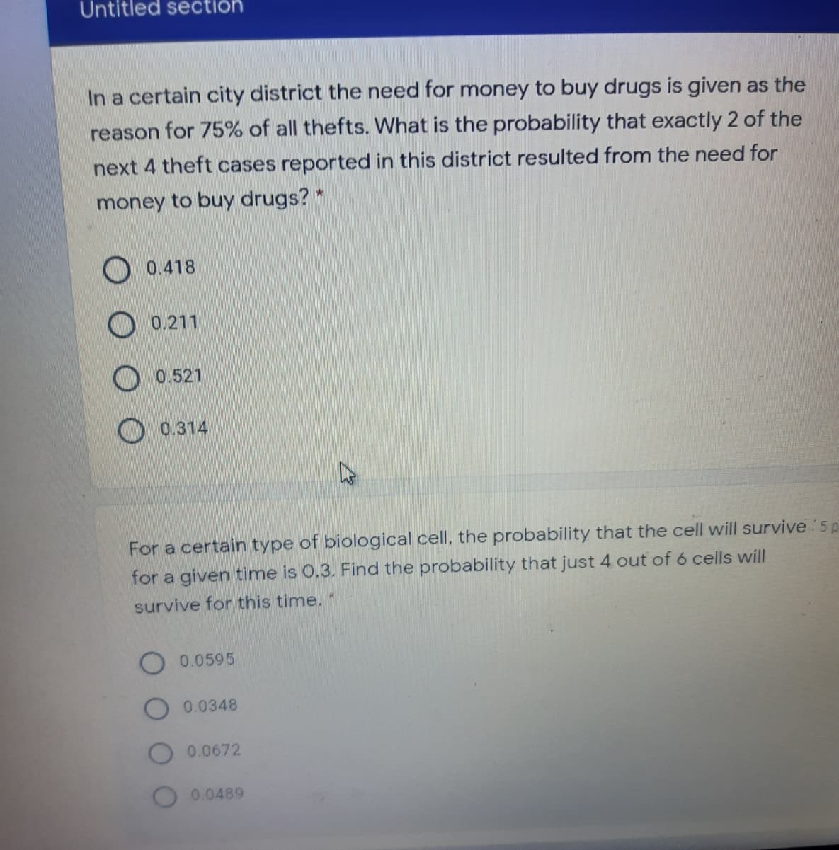 Untitled section
In a certain city district the need for money to buy drugs is given as the
reason for 75% of all thefts. What is the probability that exactly 2 of the
next 4 theft cases reported in this district resulted from the need for
money to buy drugs? *
O 0.418
O 0.211
O 0.521
O 0.314
For a certain type of biological cell, the probability that the cell will survive 5 p
for a given time is 0.3. Find the probability that just 4 out of 6 cells will
survive for this time.
0.0595
0.0348
0.0672
0.0489
