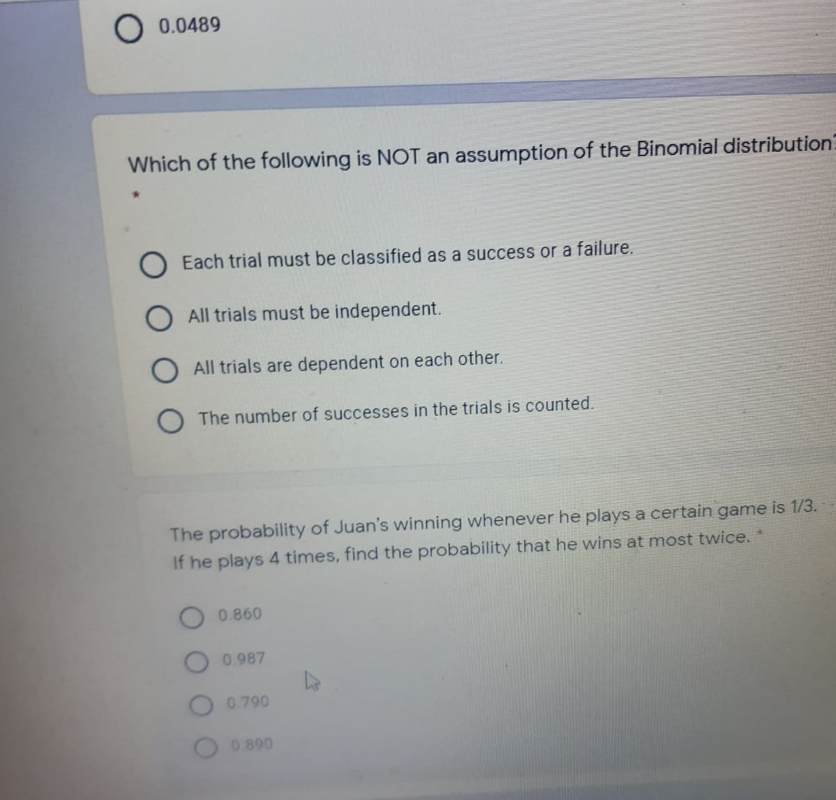 0.0489
Which of the following is NOT an assumption of the Binomial distribution?
O Each trial must be classified as a success or a failure.
O All trials must be independent.
OAll trials are dependent on each other.
The number of successes in the trials is counted.
The probability of Juan's winning whenever he plays a certain game is 1/3.
If he plays 4 times, find the probability that he wins at most twice.
0.860
O0.987
O 0.790
0.890
